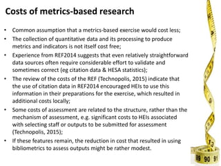 Costs of metrics-based research
• Common assumption that a metrics-based exercise would cost less;
• The collection of quantitative data and its processing to produce
metrics and indicators is not itself cost free;
• Experience from REF2014 suggests that even relatively straightforward
data sources often require considerable effort to validate and
sometimes correct (eg citation data & HESA statistics);
• The review of the costs of the REF (Technopolis, 2015) indicate that
the use of citation data in REF2014 encouraged HEIs to use this
information in their preparations for the exercise, which resulted in
additional costs locally;
• Some costs of assessment are related to the structure, rather than the
mechanism of assessment, e.g. significant costs to HEIs associated
with selecting staff or outputs to be submitted for assessment
(Technopolis, 2015);
• If these features remain, the reduction in cost that resulted in using
bibliometrics to assess outputs might be rather modest.
 