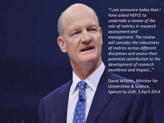 “I can announce today that I
have asked HEFCE to
undertake a review of the
role of metrics in research
assessment and
management. The review
will consider the robustness
of metrics across different
disciplines and assess their
potential contribution to the
development of research
excellence and impact…”
David Willetts, Minister for
Universities & Science,
Speech to UUK, 3 April 2014
 