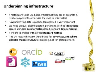 Underpinning infrastructure
• If metrics are to be used, it is critical that they are as accurate &
reliable as possible, otherwise they will be mistrusted
• How underlying data is collected/processed is very important
• We need unique, disambiguated, persistent, verified identifiers;
agreed standard data formats; agreed standard data semantics
• If we are to end up with agreed standard metrics
• The UK research system should take full advantage, and where
possible mandate ORCID as an open, not-for-profit platform.
 