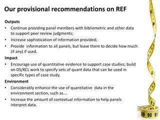 Our provisional recommendations on REF
Outputs
• Continue providing panel members with bibliometric and other data
to support peer review judgments;
• Increase sophistication of information provided;
• Provide information to all panels, but leave them to decide how much
(if any) if used.
Impact
• Encourage use of quantitative evidence to support case studies; build
on DS/KCL work to specify sets of quant data that can be used in
specific types of case study.
Environment
• Considerably enhance the use of quantitative data in the
environment section, such as….
• Increase the amount of contextual information to help panels
interpret data.
 