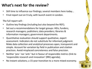 What’s next for the review?
• Still time to influence our findings; several members here today…
• Final report out on 9 July, with launch event in London.
The full report will :
• Outline key findings (including but also beyond the REF);
• Set out a recommendations for target groups: HEIs; funders;
research managers; publishers; data providers; libraries &
information managers; government departments.
• Quantitative evaluation should support qualitative, expert
assessment. Indicators do not substitute for informed judgment.
Make data collection and analytical processes open, transparent and
simple. Account for variation by field in publication and citation
practices. Avoid misplaced concreteness and false precision.
• Neither ‘pro-’ nor ‘anti-’ but in favour of responsible metrics (link to
‘responsible research and innovation’ (RRI) agenda);
• No instant solutions; a 15-year transition to a more mixed economy.
 