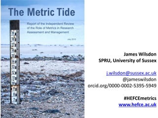 The Metric Tide:
Report of the Independent
Review of the Role of
Metrics in Research
Assessment & Management
James Wilsdon
SPRU, University of Sussex
j.wilsdon@sussex.ac.uk
@jameswilsdon
orcid.org/0000-0002-5395-5949
#HEFCEmetrics
www.hefce.ac.uk
 