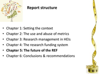 Report structure
• Chapter 1: Setting the context
• Chapter 2: The use and abuse of metrics
• Chapter 3: Research management in HEIs
• Chapter 4: The research funding system
• Chapter 5: The future of the REF
• Chapter 6: Conclusions & recommendations
 