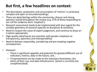 But first, a few headlines on context:
• The description, production and consumption of ‘metrics’ is contested,
complex and open to misunderstandings;
• There are deep feelings within the community; diverse and strong
opinions voiced throughout the review (e.g. 57% of those responding to
our call for evidence were ‘sceptical’);
• Research assessment needs to be implemented with due regard for the
variable geometry of research (specific to disciplines & contexts);
• Need to respect the value of expert judgement, and continue to draw on
it where appropriate;
• High quality data/inputs are essential, with greater emphasis on
transparency, openness and interoperability;
• Need to behave responsibly, considering and pre-empting negative
consequences.
• However:
– There is significant appetite and potential for greater/different use of
indicators, metrics, data in the future, and…
– If improvements can be made to the indicators themselves, the
ethics of their use, and data infrastructure (which is currently too
unsophisticated).
 