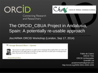 The ORCID_CBUA Project in Andalusia, 
Spain: A potentially re-usable approach 
Jisc/ARMA ORCID Workshop (London, Sep 17, 2014) 
Pablo de Castro 
ORCID TSG 
ORCID Ambassador 
GrandIR Ltd 
pcastromartin@gmail.com 
http://orcid.org/0000-0001-6300-1033 
Contact Info: p. +1-301-922-9062 a. 10411 Motor City Drive, Suite 750, Bethesda, MD 208o17rc UidSA.org 
 