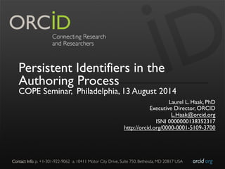 orcid.org	

Contact Info: p. +1-301-922-9062 a. 10411 Motor City Drive, Suite 750, Bethesda, MD 20817 USA	

Persistent Identifiers in the
Authoring Process
COPE Seminar, Philadelphia, 13 August 2014
Laurel L. Haak, PhD
Executive Director, ORCID
L.Haak@orcid.org
ISNI 0000000138352317
http://orcid.org/0000-0001-5109-3700
 