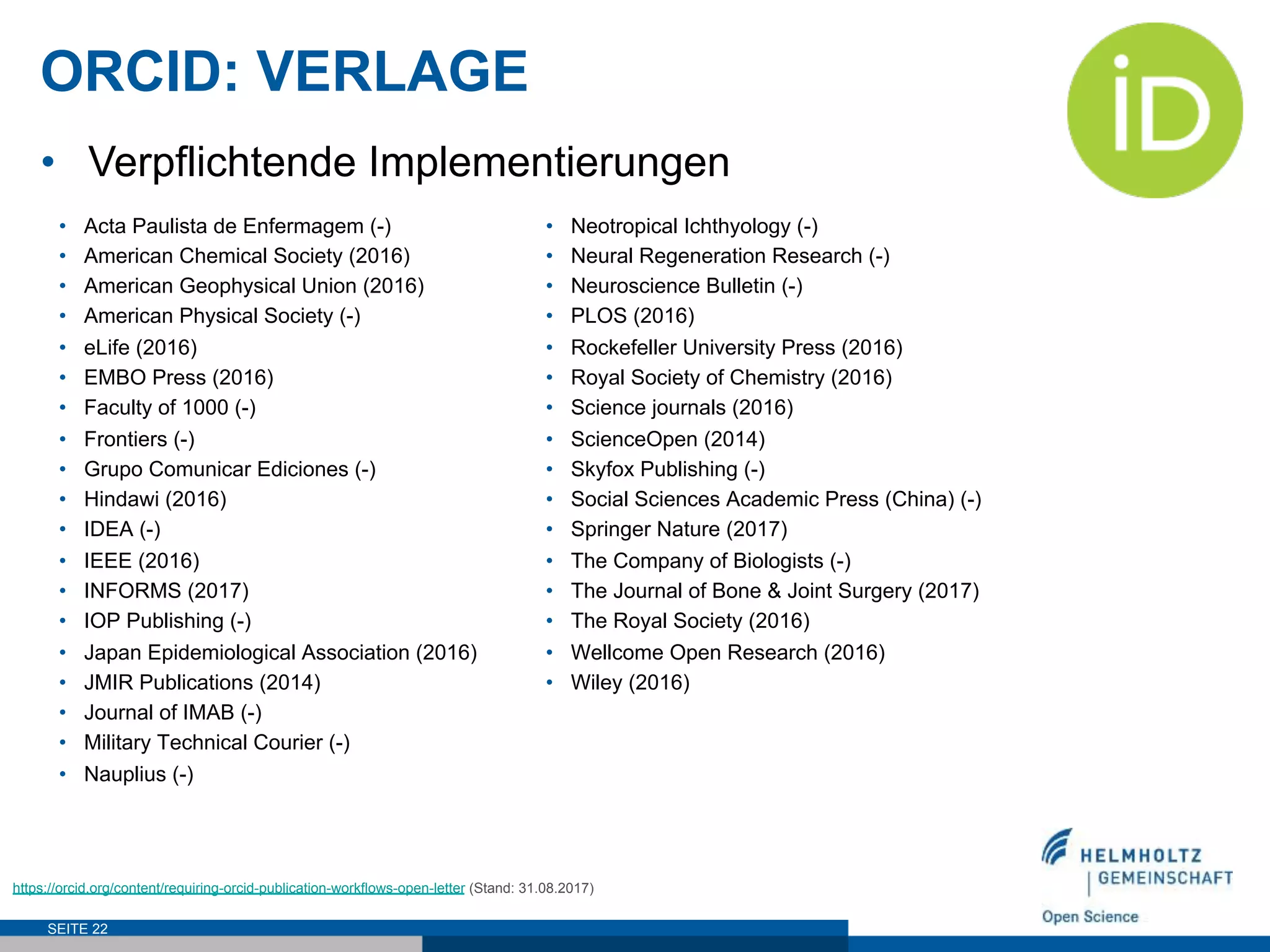 ORCID: VERLAGE
SEITE 22
https://orcid.org/content/requiring-orcid-publication-workflows-open-letter (Stand: 31.08.2017)
•  Acta Paulista de Enfermagem (-)
•  American Chemical Society (2016)
•  American Geophysical Union (2016)
•  American Physical Society (-)
•  eLife (2016)
•  EMBO Press (2016)
•  Faculty of 1000 (-)
•  Frontiers (-)
•  Grupo Comunicar Ediciones (-)
•  Hindawi (2016)
•  IDEA (-)
•  IEEE (2016)
•  INFORMS (2017)
•  IOP Publishing (-)
•  Japan Epidemiological Association (2016)
•  JMIR Publications (2014)
•  Journal of IMAB (-)
•  Military Technical Courier (-)
•  Nauplius (-)
•  Neotropical Ichthyology (-)
•  Neural Regeneration Research (-)
•  Neuroscience Bulletin (-)
•  PLOS (2016)
•  Rockefeller University Press (2016)
•  Royal Society of Chemistry (2016)
•  Science journals (2016)
•  ScienceOpen (2014)
•  Skyfox Publishing (-)
•  Social Sciences Academic Press (China) (-)
•  Springer Nature (2017)
•  The Company of Biologists (-)
•  The Journal of Bone & Joint Surgery (2017)
•  The Royal Society (2016)
•  Wellcome Open Research (2016)
•  Wiley (2016)
•  Verpflichtende Implementierungen
 