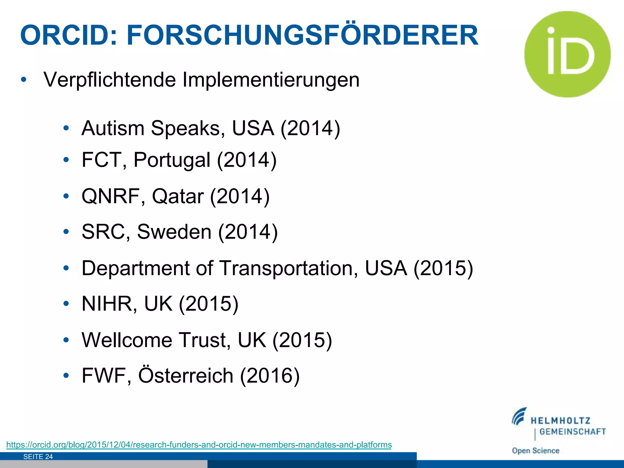 ORCID: FORSCHUNGSFÖRDERER
SEITE 24
•  Verpflichtende Implementierungen
•  Autism Speaks, USA (2014)
•  FCT, Portugal (2014)
•  QNRF, Qatar (2014)
•  SRC, Sweden (2014)
•  Department of Transportation, USA (2015)
•  NIHR, UK (2015)
•  Wellcome Trust, UK (2015)
•  FWF, Österreich (2016)
https://orcid.org/blog/2015/12/04/research-funders-and-orcid-new-members-mandates-and-platforms
 