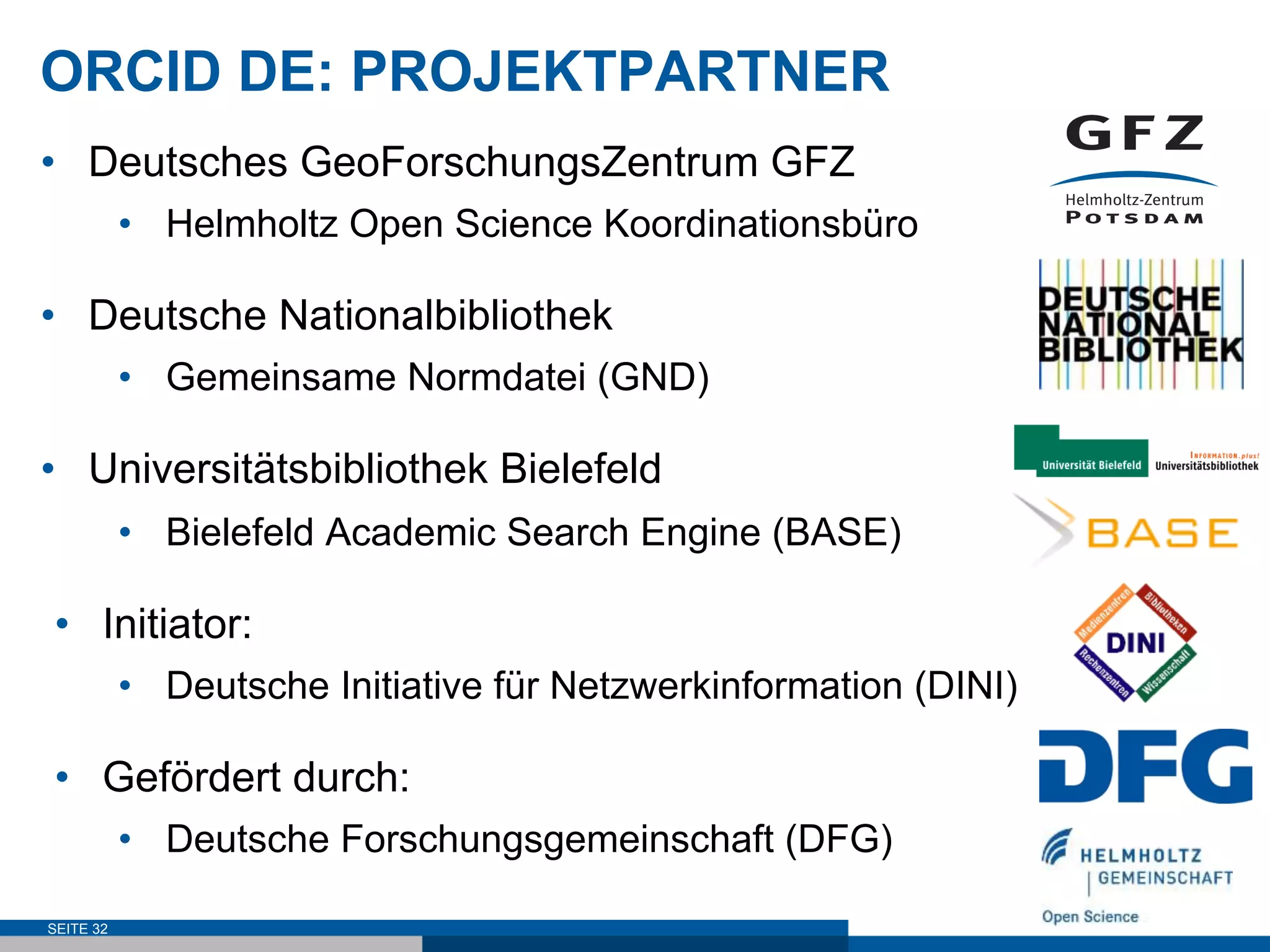 ORCID DE: PROJEKTPARTNER
•  Deutsches GeoForschungsZentrum GFZ
•  Helmholtz Open Science Koordinationsbüro
•  Deutsche Nationalbibliothek
•  Gemeinsame Normdatei (GND)
•  Universitätsbibliothek Bielefeld
•  Bielefeld Academic Search Engine (BASE)
•  Initiator:
•  Deutsche Initiative für Netzwerkinformation (DINI)
•  Gefördert durch:
•  Deutsche Forschungsgemeinschaft (DFG)
SEITE 32
 