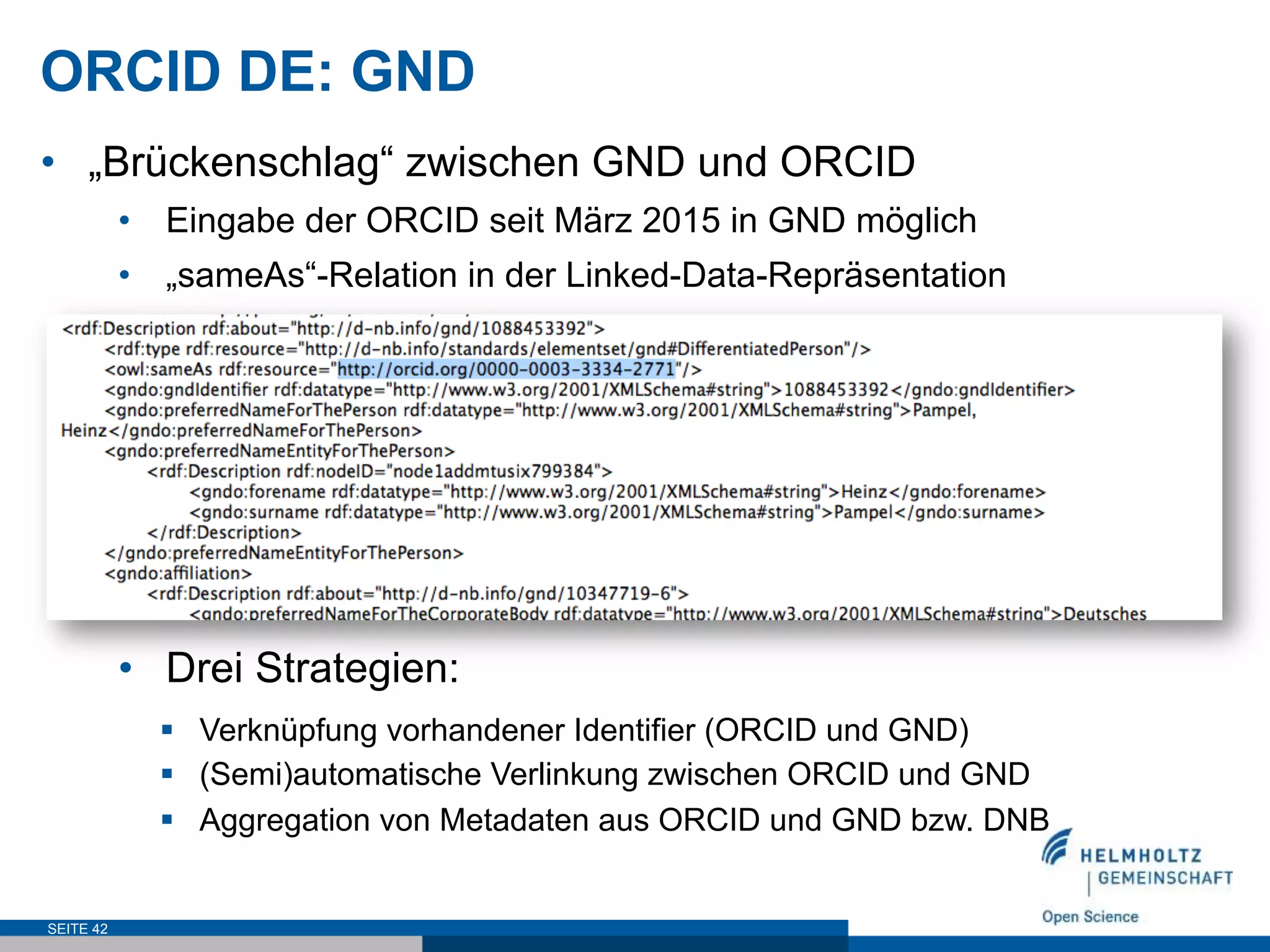 ORCID DE: GND
•  „Brückenschlag“ zwischen GND und ORCID
•  Eingabe der ORCID seit März 2015 in GND möglich
•  „sameAs“-Relation in der Linked-Data-Repräsentation
•  Drei Strategien:
SEITE 42
§  Verknüpfung vorhandener Identifier (ORCID und GND)
§  (Semi)automatische Verlinkung zwischen ORCID und GND
§  Aggregation von Metadaten aus ORCID und GND bzw. DNB
 