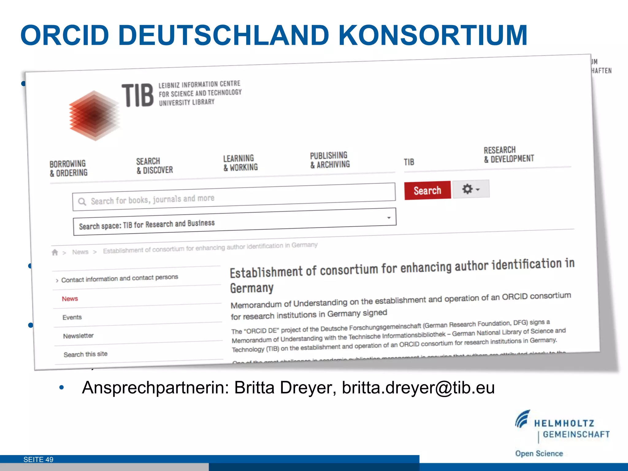 ORCID DEUTSCHLAND KONSORTIUM
•  Vorteile
•  Reduzierter ORCID Membership Preis
•  Minimierung des Verwaltungsaufwandes
•  Zentrale Administration der Verträge
•  Plattform für Erfahrung- und Informationsaustausch
•  Aufbau und Transfer von Know-How
•  Interessenbekundungen
•  http://www.orcid-de.org/konsortium/
•  Administration durch die Technische Informationsbibliothek
(TIB)
•  Ansprechpartnerin: Britta Dreyer, britta.dreyer@tib.eu
SEITE 49
 