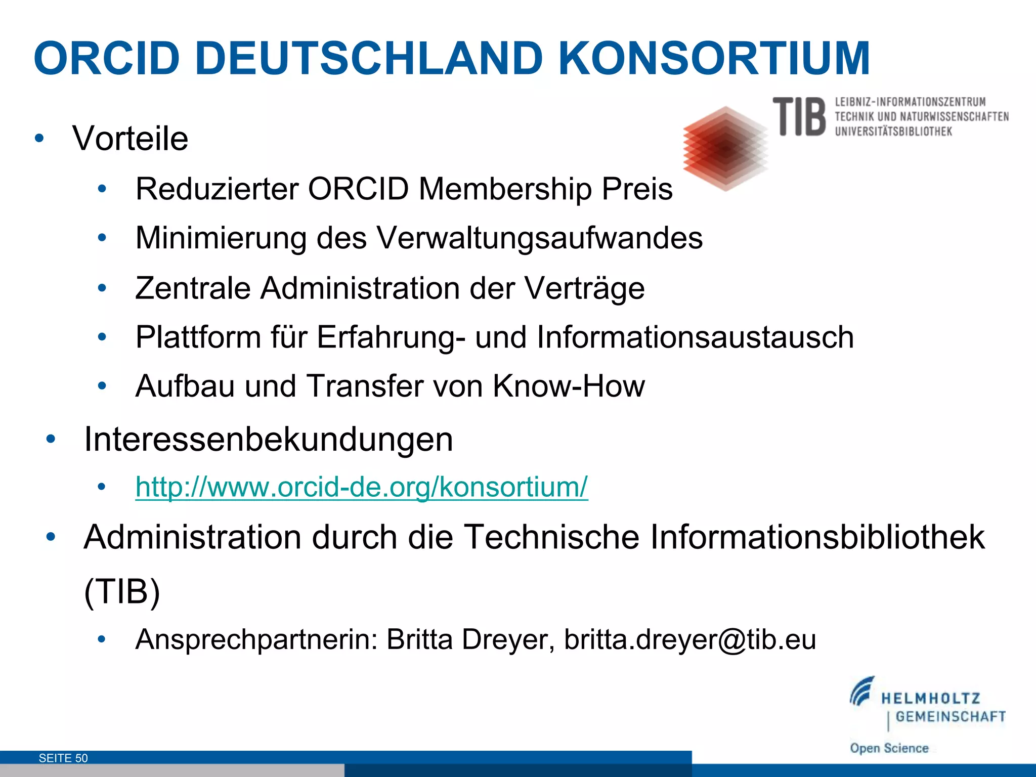 ORCID DEUTSCHLAND KONSORTIUM
•  Vorteile
•  Reduzierter ORCID Membership Preis
•  Minimierung des Verwaltungsaufwandes
•  Zentrale Administration der Verträge
•  Plattform für Erfahrung- und Informationsaustausch
•  Aufbau und Transfer von Know-How
•  Interessenbekundungen
•  http://www.orcid-de.org/konsortium/
•  Administration durch die Technische Informationsbibliothek
(TIB)
•  Ansprechpartnerin: Britta Dreyer, britta.dreyer@tib.eu
SEITE 50
 