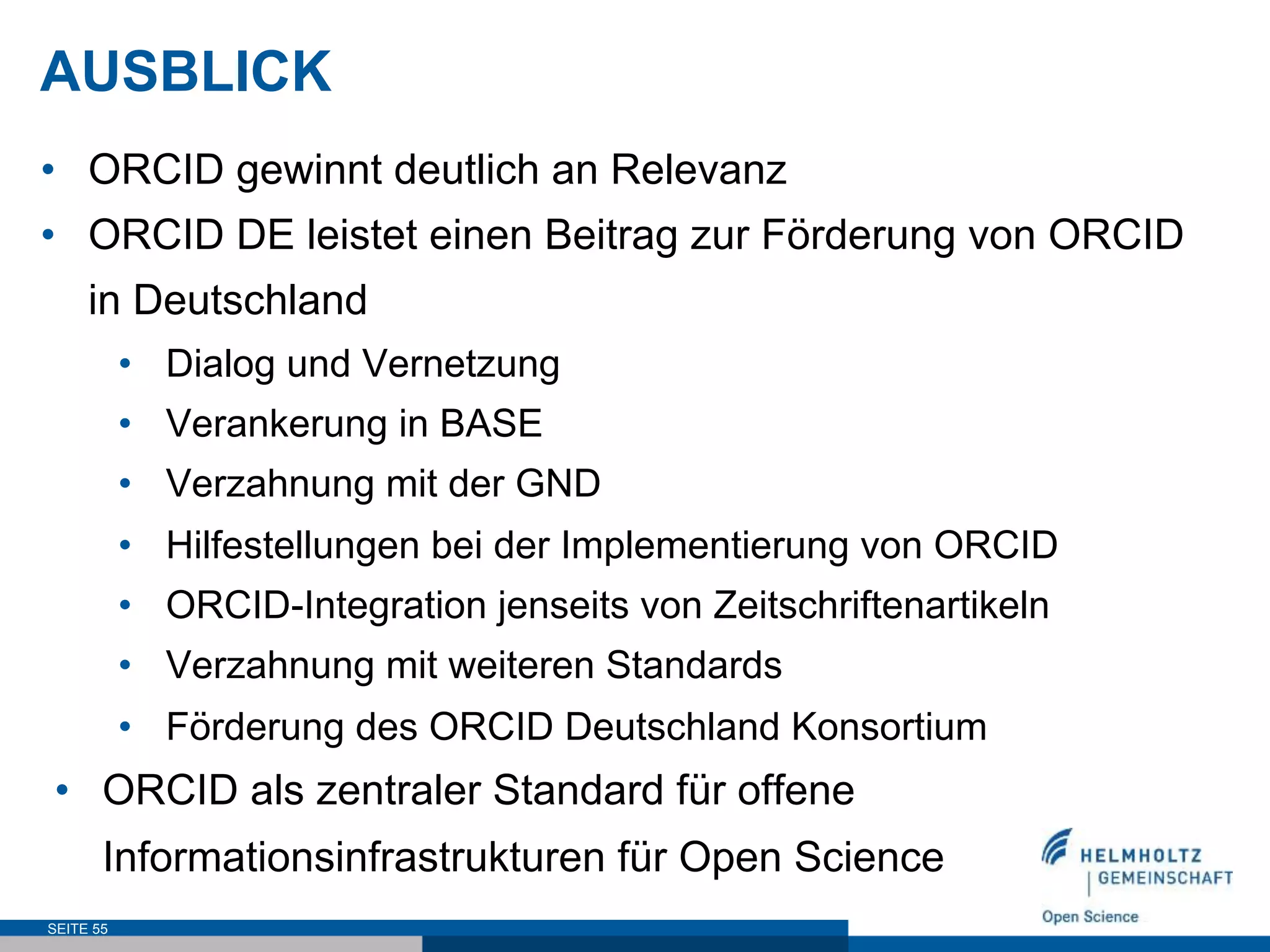AUSBLICK
•  ORCID gewinnt deutlich an Relevanz
•  ORCID DE leistet einen Beitrag zur Förderung von ORCID
in Deutschland
•  Dialog und Vernetzung
•  Verankerung in BASE
•  Verzahnung mit der GND
•  Hilfestellungen bei der Implementierung von ORCID
•  ORCID-Integration jenseits von Zeitschriftenartikeln
•  Verzahnung mit weiteren Standards
•  Förderung des ORCID Deutschland Konsortium
•  ORCID als zentraler Standard für offene
Informationsinfrastrukturen für Open Science
SEITE 55
 