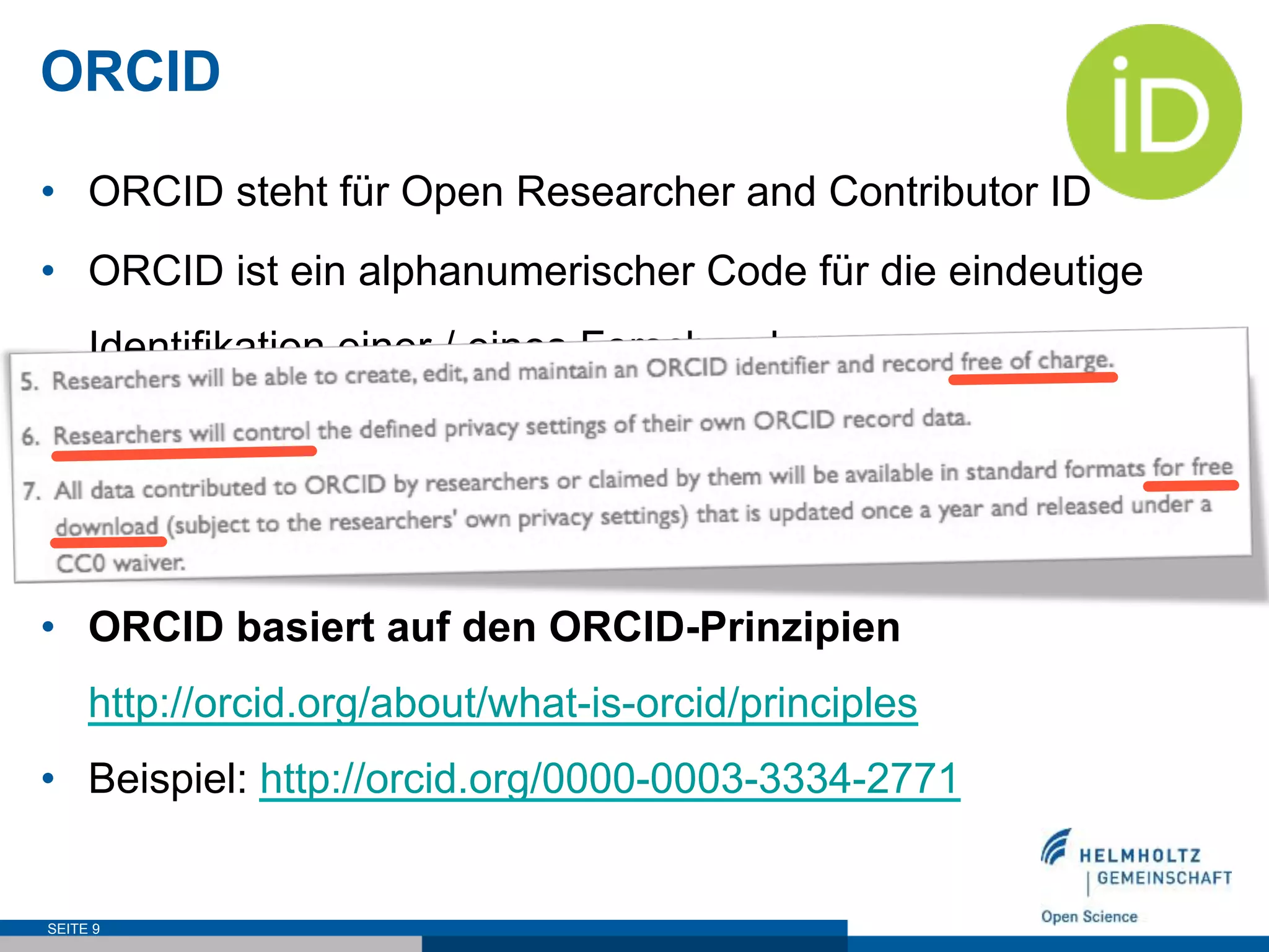ORCID
•  ORCID steht für Open Researcher and Contributor ID
•  ORCID ist ein alphanumerischer Code für die eindeutige
Identifikation einer / eines Forschenden
•  Über 3 Millionen ORCID iDs wurden bereits vergeben
•  Träger: internationales Konsortium
•  ORCID basiert auf den ORCID-Prinzipien
http://orcid.org/about/what-is-orcid/principles
•  Beispiel: http://orcid.org/0000-0003-3334-2771
SEITE 9
 