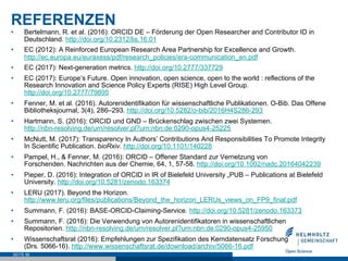 REFERENZEN
•  Bertelmann, R. et al. (2016): ORCID DE – Förderung der Open Researcher and Contributor ID in
Deutschland. http://doi.org/10.2312/lis.16.01
•  EC (2012): A Reinforced European Research Area Partnership for Excellence and Growth.
http://ec.europa.eu/euraxess/pdf/research_policies/era-communication_en.pdf
•  EC (2017): Next-generation metrics. http://doi.org/10.2777/337729
•  EC (2017): Europe’s Future. Open innovation, open science, open to the world : reflections of the
Research Innovation and Science Policy Experts (RISE) High Level Group.
http://doi.org/10.2777/79895
•  Fenner, M. et al. (2016). Autorenidentifikation für wissenschaftliche Publikationen. O-Bib. Das Offene
Bibliotheksjournal, 3(4), 286–293. http://doi.org/10.5282/o-bib/2016H4S286-293
•  Hartmann, S. (2016): ORCID und GND – Brückenschlag zwischen zwei Systemen.
http://nbn-resolving.de/urn/resolver.pl?urn:nbn:de:0290-opus4-25225
•  McNutt, M. (2017): Transparency In Authors’ Contributions And Responsibilities To Promote Integrity
In Scientific Publication. bioRxiv. http://doi.org/10.1101/140228
•  Pampel, H., & Fenner, M. (2016): ORCID – Offener Standard zur Vernetzung von
Forschenden. Nachrichten aus der Chemie, 64, 1, 57-58. http://doi.org/10.1002/nadc.20164042239
•  Pieper, D. (2016): Integration of ORCID in IR of Bielefeld University „PUB – Publications at Bielefeld
University. http://doi.org/10.5281/zenodo.163374
•  LERU (2017). Beyond the Horizon.
http://www.leru.org/files/publications/Beyond_the_horizon_LERUs_views_on_FP9_final.pdf
•  Summann, F. (2016): BASE-ORCID-Claiming-Service. http://doi.org/10.5281/zenodo.163373
•  Summann, F. (2016): Die Verwendung von Autorenidentifikatoren in wissenschaftlichen
Repositorien. http://nbn-resolving.de/urn/resolver.pl?urn:nbn:de:0290-opus4-25950
•  Wissenschaftsrat (2016): Empfehlungen zur Spezifikation des Kerndatensatz Forschung
(Drs. 5066-16). http://www.wissenschaftsrat.de/download/archiv/5066-16.pdf
SEITE 56
 