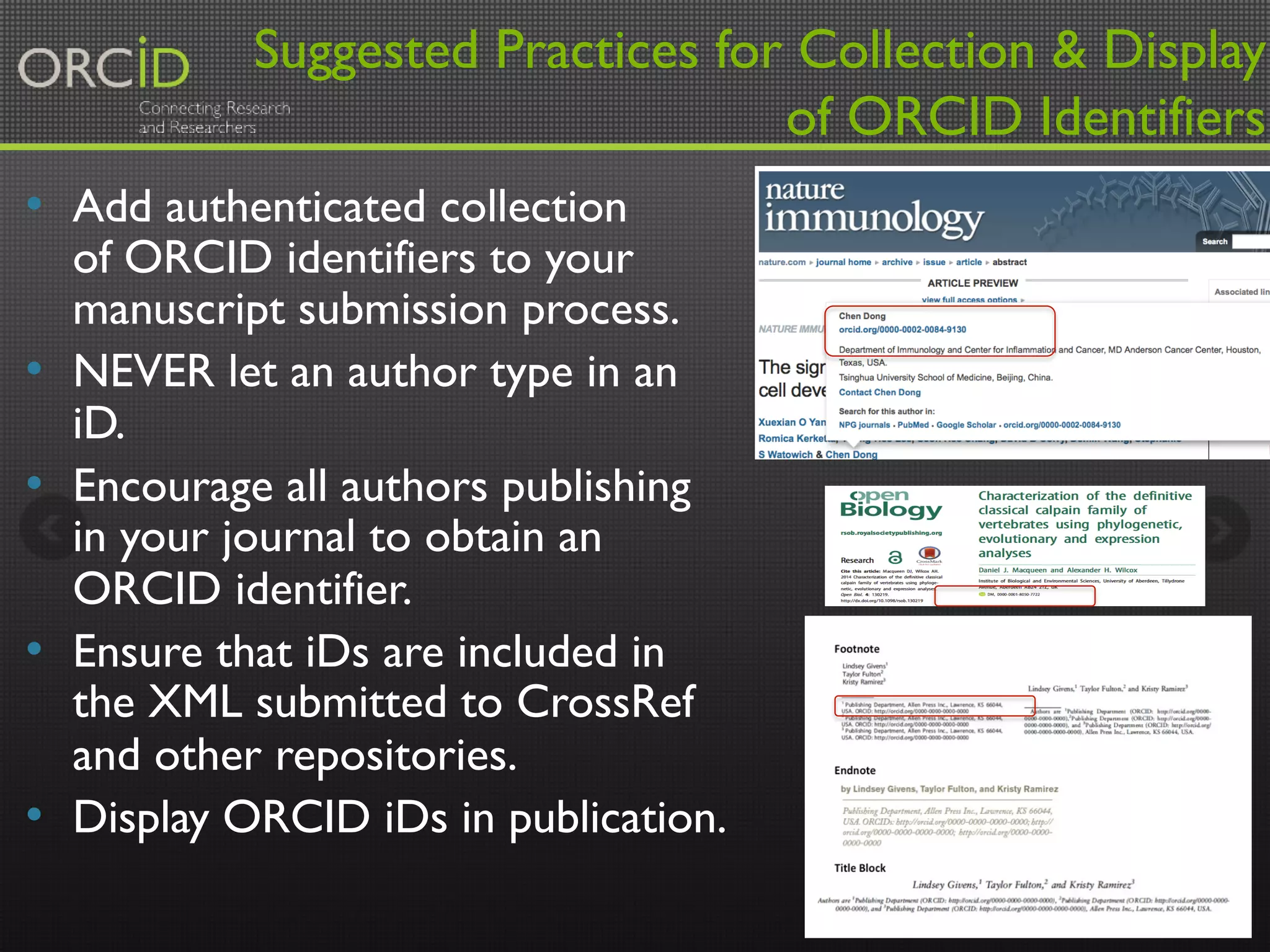 Suggested Practices for Collection & Display 
of ORCID Identifiers 
• Add authenticated collection 
of ORCID identifiers to your 
manuscript submission process. 
• NEVER let an author type in an 
iD. 
• Encourage all authors publishing 
in your journal to obtain an 
ORCID identifier. 
• Ensure that iDs are included in 
the XML submitted to CrossRef 
and other repositories. 
• Display ORCID iDs in publication. 
14 
 