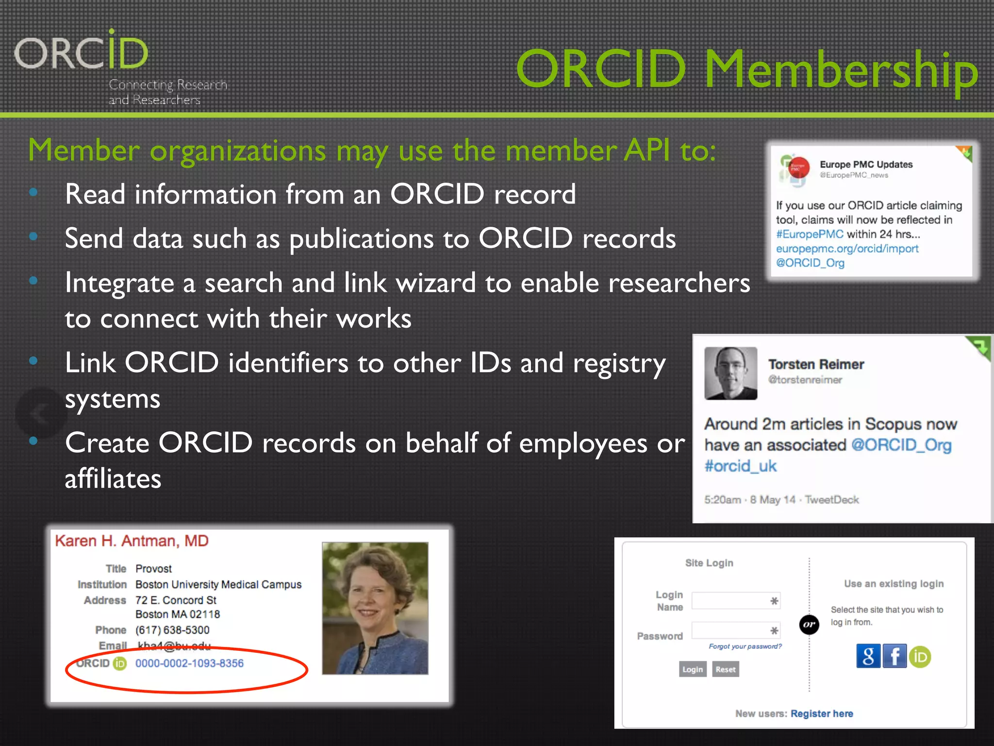 ORCID Membership 
Member organizations may use the member API to: 
• Read information from an ORCID record 
• Send data such as publications to ORCID records 
• Integrate a search and link wizard to enable researchers 
to connect with their works 
• Link ORCID identifiers to other IDs and registry 
systems 
• Create ORCID records on behalf of employees or 
affiliates 
17 
