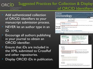 Suggested Practices for Collection & Display 
of ORCID Identifiers 
• Add authenticated collection 
of ORCID identifiers to your 
manuscript submission process. 
• NEVER let an author type in an 
iD. 
• Encourage all authors publishing 
in your journal to obtain an 
ORCID identifier. 
• Ensure that iDs are included in 
the XML submitted to CrossRef 
and other repositories. 
• Display ORCID iDs in publication. 
14 
 