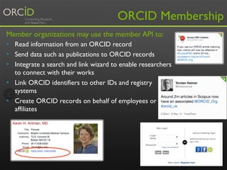 ORCID Membership 
Member organizations may use the member API to: 
• Read information from an ORCID record 
• Send data such as publications to ORCID records 
• Integrate a search and link wizard to enable researchers 
to connect with their works 
• Link ORCID identifiers to other IDs and registry 
systems 
• Create ORCID records on behalf of employees or 
affiliates 
17 
