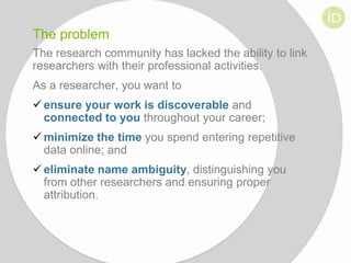 The problem
The research community has lacked the ability to link
researchers with their professional activities.

As a researcher, you want to
 ensure your work is discoverable and
connected to you throughout your career;
 minimize the time you spend entering repetitive
data online; and
 eliminate name ambiguity, distinguishing you
from other researchers and ensuring proper
attribution.

 