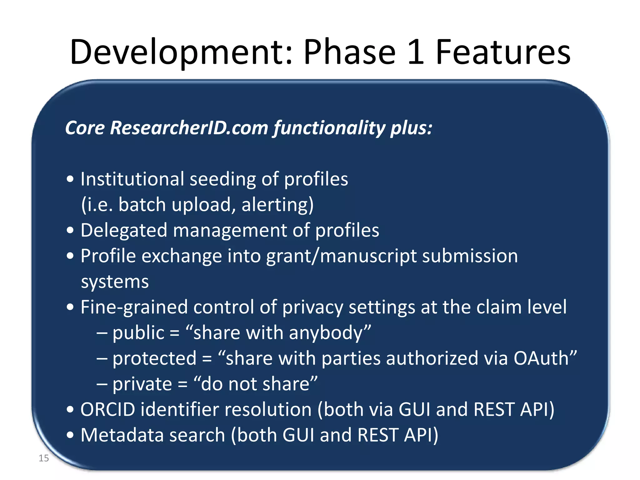 Development: Phase 1 Features
     Core ResearcherID.com functionality plus:

     • Institutional seeding of profiles
       (i.e. batch upload, alerting)
     • Delegated management of profiles
     • Profile exchange into grant/manuscript submission
       systems
     • Fine-grained control of privacy settings at the claim level
          – public = “share with anybody”
          – protected = “share with parties authorized via OAuth”
          – private = “do not share”
     • ORCID identifier resolution (both via GUI and REST API)
     • Metadata search (both GUI and REST API)
15
 