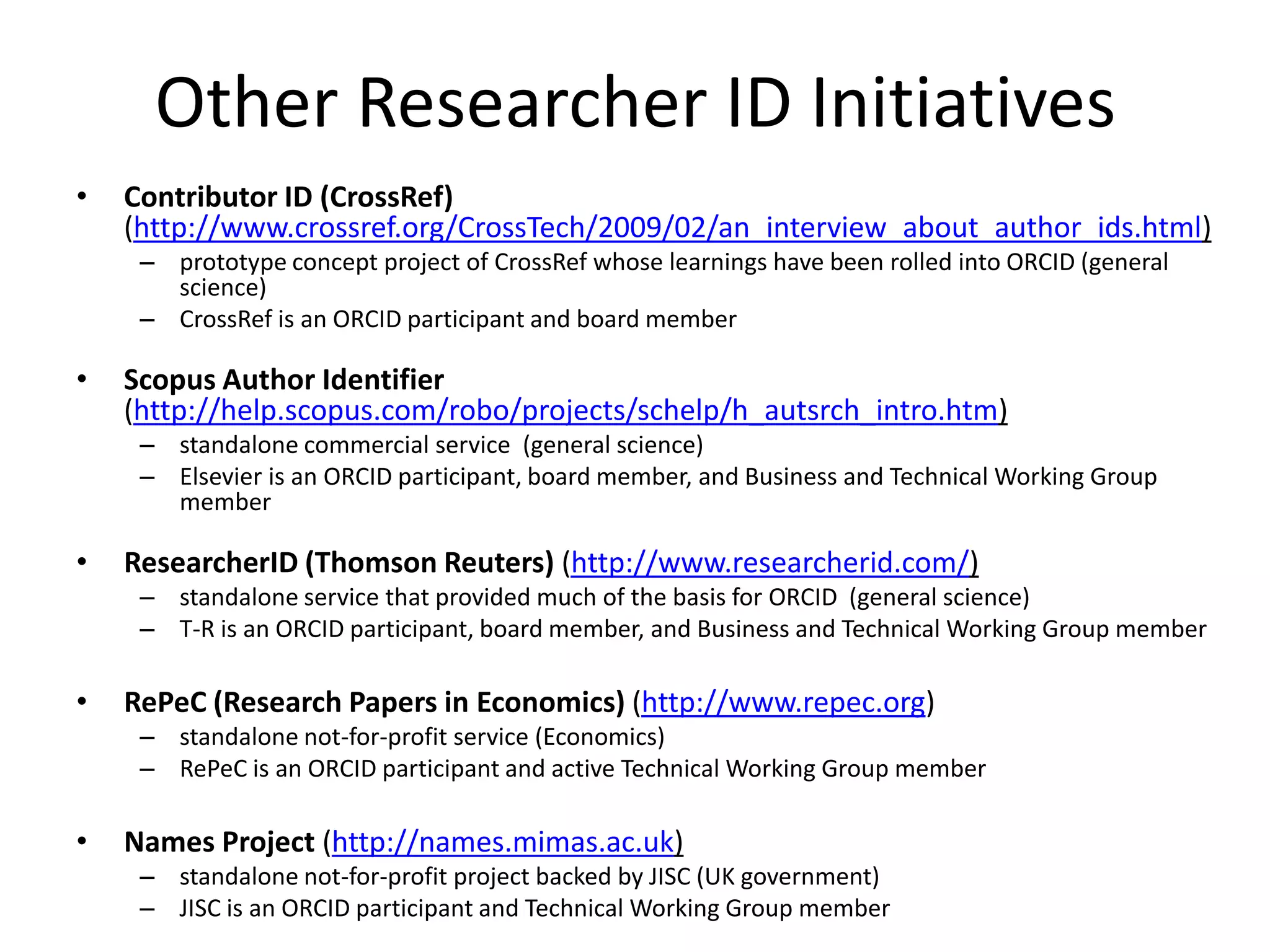 Other Researcher ID Initiatives
•   Contributor ID (CrossRef)
    (http://www.crossref.org/CrossTech/2009/02/an_interview_about_author_ids.html)
     – prototype concept project of CrossRef whose learnings have been rolled into ORCID (general
       science)
     – CrossRef is an ORCID participant and board member

•   Scopus Author Identifier
    (http://help.scopus.com/robo/projects/schelp/h_autsrch_intro.htm)
     – standalone commercial service (general science)
     – Elsevier is an ORCID participant, board member, and Business and Technical Working Group
       member

•   ResearcherID (Thomson Reuters) (http://www.researcherid.com/)
     – standalone service that provided much of the basis for ORCID (general science)
     – T-R is an ORCID participant, board member, and Business and Technical Working Group member

•   RePeC (Research Papers in Economics) (http://www.repec.org)
     – standalone not-for-profit service (Economics)
     – RePeC is an ORCID participant and active Technical Working Group member

•   Names Project (http://names.mimas.ac.uk)
     – standalone not-for-profit project backed by JISC (UK government)
     – JISC is an ORCID participant and Technical Working Group member
 
