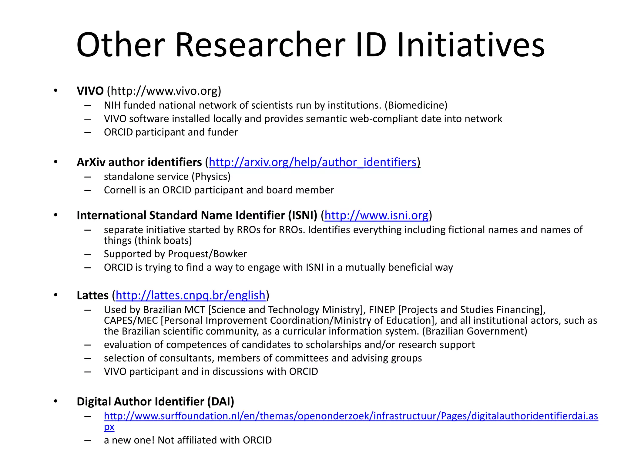 Other Researcher ID Initiatives
•   VIVO (http://www.vivo.org)
     –   NIH funded national network of scientists run by institutions. (Biomedicine)
     –   VIVO software installed locally and provides semantic web-compliant date into network
     –   ORCID participant and funder

•   ArXiv author identifiers (http://arxiv.org/help/author_identifiers)
     –   standalone service (Physics)
     –   Cornell is an ORCID participant and board member

•   International Standard Name Identifier (ISNI) (http://www.isni.org)
     –   separate initiative started by RROs for RROs. Identifies everything including fictional names and names of
         things (think boats)
     –   Supported by Proquest/Bowker
     –   ORCID is trying to find a way to engage with ISNI in a mutually beneficial way

•   Lattes (http://lattes.cnpq.br/english)
     –   Used by Brazilian MCT [Science and Technology Ministry], FINEP [Projects and Studies Financing],
         CAPES/MEC [Personal Improvement Coordination/Ministry of Education], and all institutional actors, such as
         the Brazilian scientific community, as a curricular information system. (Brazilian Government)
     –   evaluation of competences of candidates to scholarships and/or research support
     –   selection of consultants, members of committees and advising groups
     –   VIVO participant and in discussions with ORCID

•   Digital Author Identifier (DAI)
     –   http://www.surffoundation.nl/en/themas/openonderzoek/infrastructuur/Pages/digitalauthoridentifierdai.as
         px
     –   a new one! Not affiliated with ORCID
 