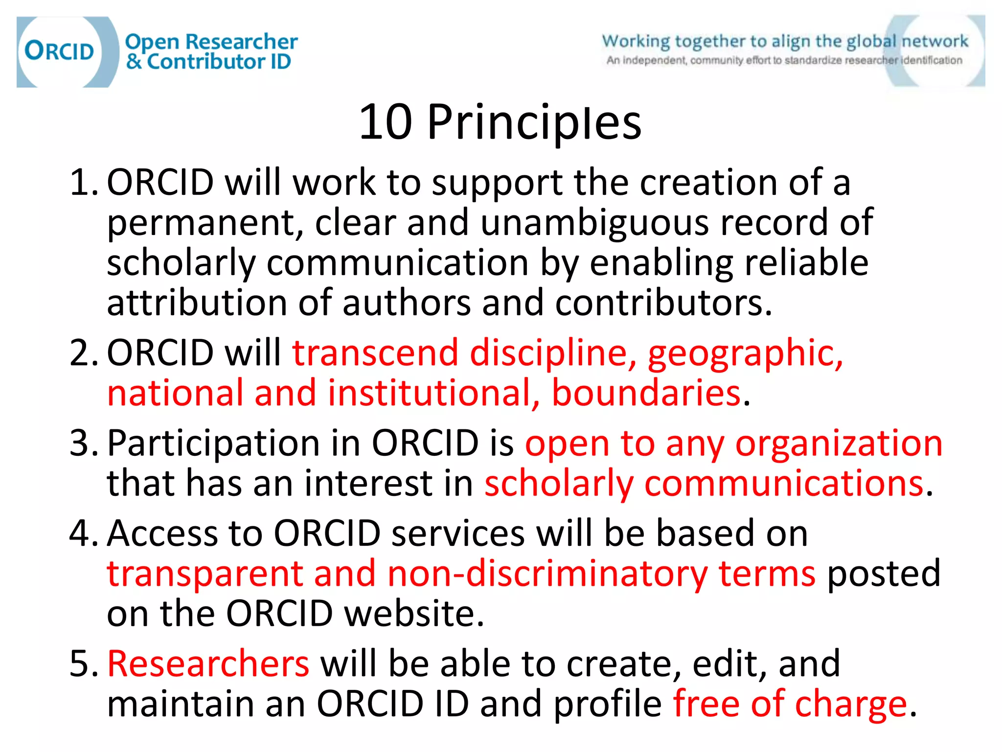 10 Principles
1. ORCID will work to support the creation of a
   permanent, clear and unambiguous record of
   scholarly communication by enabling reliable
   attribution of authors and contributors.
2. ORCID will transcend discipline, geographic,
   national and institutional, boundaries.
3. Participation in ORCID is open to any organization
   that has an interest in scholarly communications.
4. Access to ORCID services will be based on
   transparent and non-discriminatory terms posted
   on the ORCID website.
5. Researchers will be able to create, edit, and
   maintain an ORCID ID and profile free of charge.
 