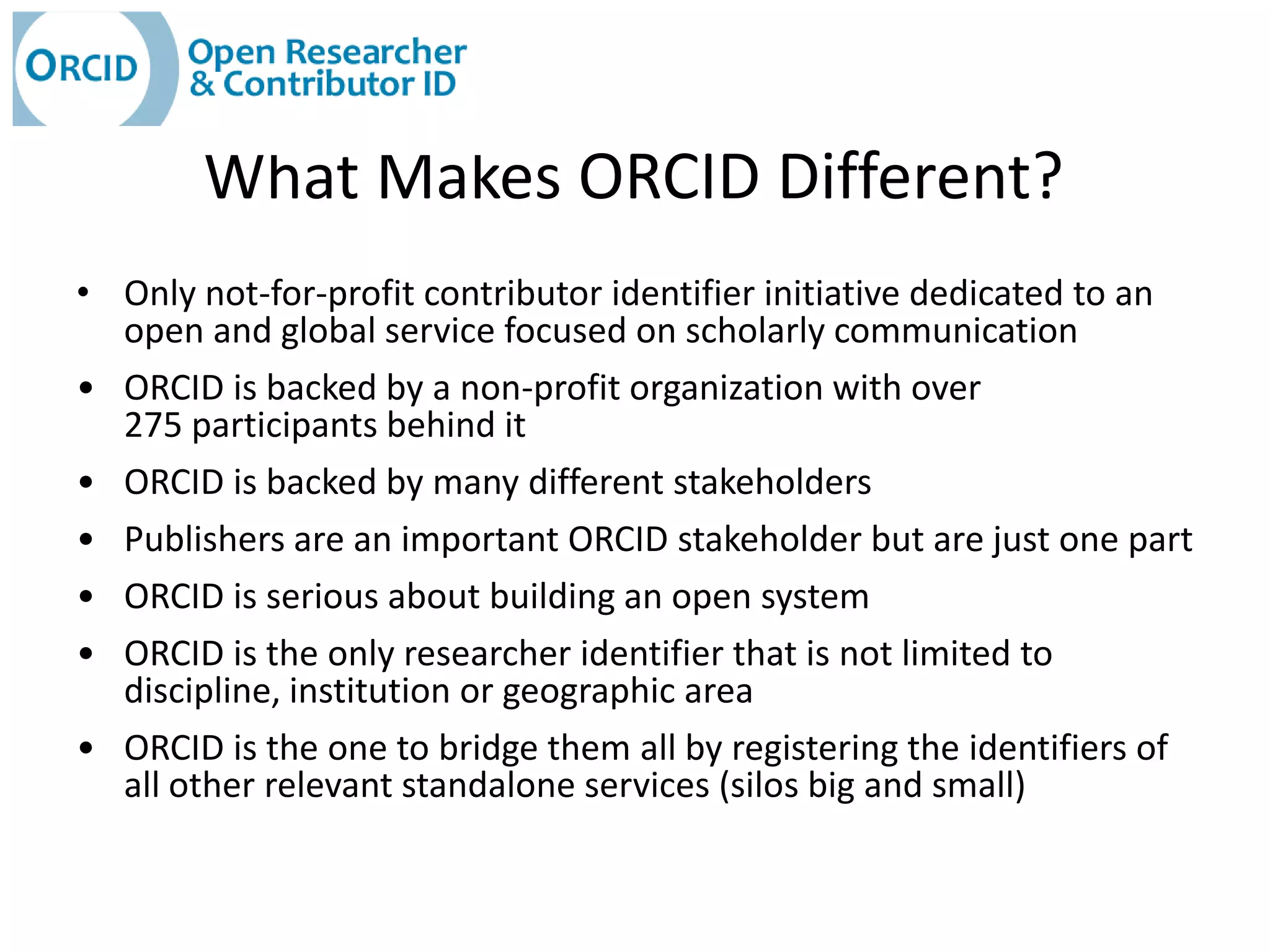 What Makes ORCID Different?
• Only not-for-profit contributor identifier initiative dedicated to an
  open and global service focused on scholarly communication
• ORCID is backed by a non-profit organization with over
  275 participants behind it
• ORCID is backed by many different stakeholders
• Publishers are an important ORCID stakeholder but are just one part
• ORCID is serious about building an open system
• ORCID is the only researcher identifier that is not limited to
  discipline, institution or geographic area
• ORCID is the one to bridge them all by registering the identifiers of
  all other relevant standalone services (silos big and small)
 