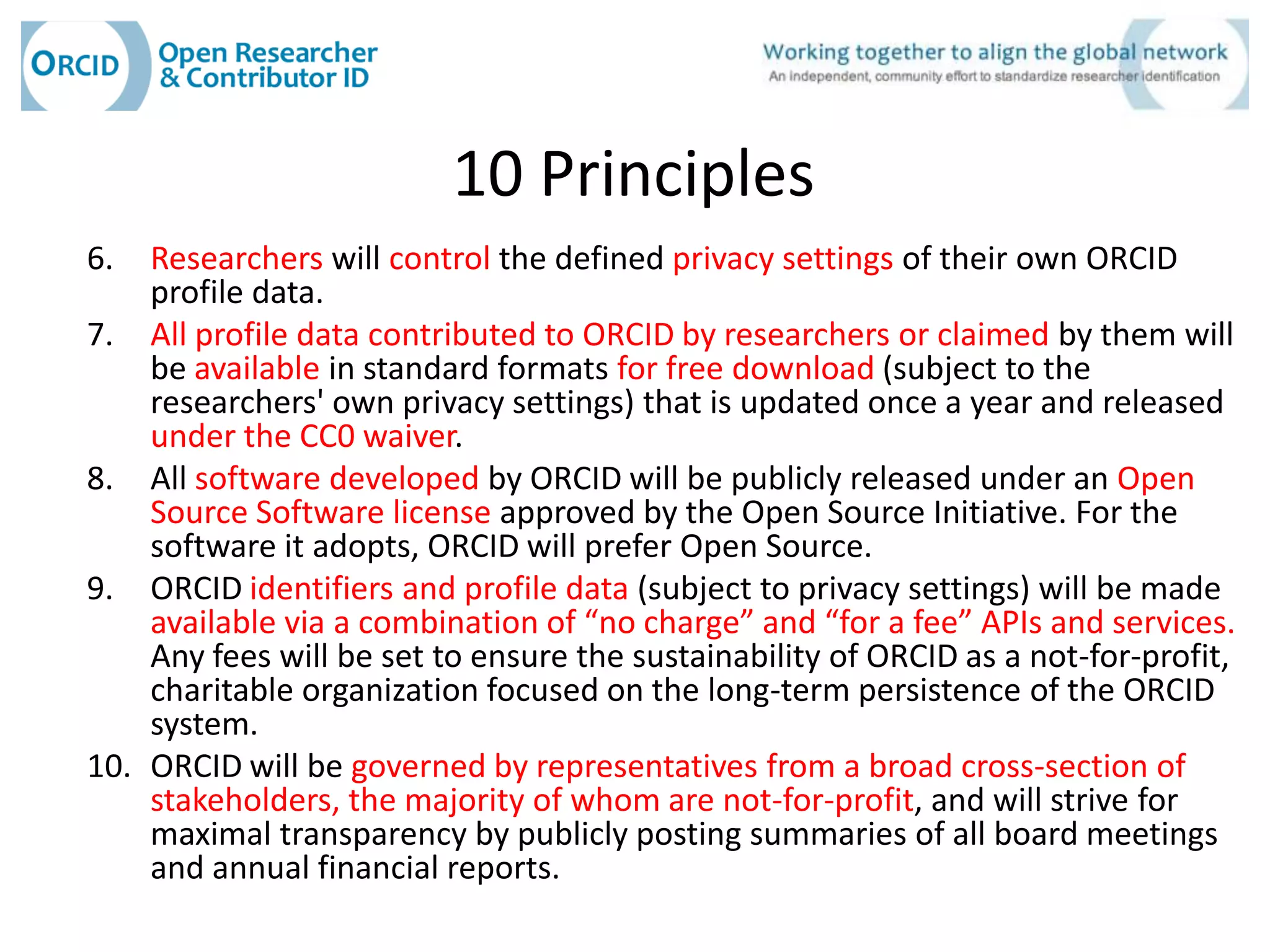 10 Principles
6.  Researchers will control the defined privacy settings of their own ORCID
    profile data.
7. All profile data contributed to ORCID by researchers or claimed by them will
    be available in standard formats for free download (subject to the
    researchers' own privacy settings) that is updated once a year and released
    under the CC0 waiver.
8. All software developed by ORCID will be publicly released under an Open
    Source Software license approved by the Open Source Initiative. For the
    software it adopts, ORCID will prefer Open Source.
9. ORCID identifiers and profile data (subject to privacy settings) will be made
    available via a combination of “no charge” and “for a fee” APIs and services.
    Any fees will be set to ensure the sustainability of ORCID as a not-for-profit,
    charitable organization focused on the long-term persistence of the ORCID
    system.
10. ORCID will be governed by representatives from a broad cross-section of
    stakeholders, the majority of whom are not-for-profit, and will strive for
    maximal transparency by publicly posting summaries of all board meetings
    and annual financial reports.
 
