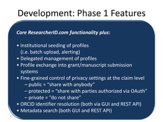 Development: Phase 1 Features
     Core ResearcherID.com functionality plus:

     • Institutional seeding of profiles
       (i.e. batch upload, alerting)
     • Delegated management of profiles
     • Profile exchange into grant/manuscript submission
       systems
     • Fine-grained control of privacy settings at the claim level
          – public = “share with anybody”
          – protected = “share with parties authorized via OAuth”
          – private = “do not share”
     • ORCID identifier resolution (both via GUI and REST API)
     • Metadata search (both GUI and REST API)
15
 