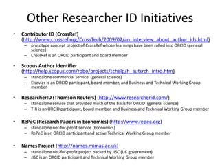 Other Researcher ID Initiatives
•   Contributor ID (CrossRef)
    (http://www.crossref.org/CrossTech/2009/02/an_interview_about_author_ids.html)
     – prototype concept project of CrossRef whose learnings have been rolled into ORCID (general
       science)
     – CrossRef is an ORCID participant and board member

•   Scopus Author Identifier
    (http://help.scopus.com/robo/projects/schelp/h_autsrch_intro.htm)
     – standalone commercial service (general science)
     – Elsevier is an ORCID participant, board member, and Business and Technical Working Group
       member

•   ResearcherID (Thomson Reuters) (http://www.researcherid.com/)
     – standalone service that provided much of the basis for ORCID (general science)
     – T-R is an ORCID participant, board member, and Business and Technical Working Group member

•   RePeC (Research Papers in Economics) (http://www.repec.org)
     – standalone not-for-profit service (Economics)
     – RePeC is an ORCID participant and active Technical Working Group member

•   Names Project (http://names.mimas.ac.uk)
     – standalone not-for-profit project backed by JISC (UK government)
     – JISC is an ORCID participant and Technical Working Group member
 