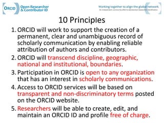 10 Principles
1. ORCID will work to support the creation of a
   permanent, clear and unambiguous record of
   scholarly communication by enabling reliable
   attribution of authors and contributors.
2. ORCID will transcend discipline, geographic,
   national and institutional, boundaries.
3. Participation in ORCID is open to any organization
   that has an interest in scholarly communications.
4. Access to ORCID services will be based on
   transparent and non-discriminatory terms posted
   on the ORCID website.
5. Researchers will be able to create, edit, and
   maintain an ORCID ID and profile free of charge.
 