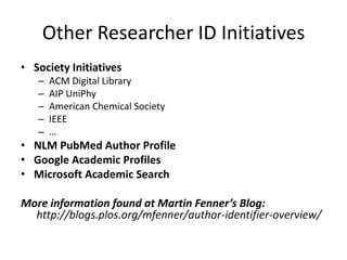 Other Researcher ID Initiatives
• Society Initiatives
   –   ACM Digital Library
   –   AIP UniPhy
   –   American Chemical Society
   –   IEEE
   –   …
• NLM PubMed Author Profile
• Google Academic Profiles
• Microsoft Academic Search

More information found at Martin Fenner’s Blog:
  http://blogs.plos.org/mfenner/author-identifier-overview/
 