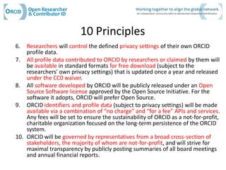 10 Principles
6.  Researchers will control the defined privacy settings of their own ORCID
    profile data.
7. All profile data contributed to ORCID by researchers or claimed by them will
    be available in standard formats for free download (subject to the
    researchers' own privacy settings) that is updated once a year and released
    under the CC0 waiver.
8. All software developed by ORCID will be publicly released under an Open
    Source Software license approved by the Open Source Initiative. For the
    software it adopts, ORCID will prefer Open Source.
9. ORCID identifiers and profile data (subject to privacy settings) will be made
    available via a combination of “no charge” and “for a fee” APIs and services.
    Any fees will be set to ensure the sustainability of ORCID as a not-for-profit,
    charitable organization focused on the long-term persistence of the ORCID
    system.
10. ORCID will be governed by representatives from a broad cross-section of
    stakeholders, the majority of whom are not-for-profit, and will strive for
    maximal transparency by publicly posting summaries of all board meetings
    and annual financial reports.
 