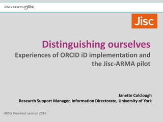 Distinguishing ourselves
Experiences of ORCID iD implementation and
the Jisc-ARMA pilot
Janette Colclough
Research Support Manager, Information Directorate, University of York
UKSG Breakout session 2015
 