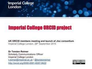 Imperial College ORCID project
UK ORCID members meeting and launch of Jisc consortium
Imperial College London, 28th September 2015
Dr Torsten Reimer
Scholarly Communications Officer
Imperial College London
t.reimer@imperial.ac.uk / @torstenreimer
http://orcid.org/0000-0001-8357-9422
 