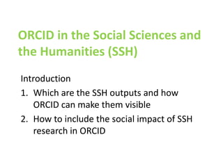 ORCID in the Social Sciences and
the Humanities (SSH)
Introduction
1. Which are the SSH outputs and how
ORCID can make them visible
2. How to include the social impact of SSH
research in ORCID
 