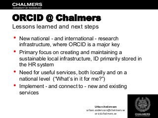 •  New national - and international - research
infrastructure, where ORCID is a major key
•  Primary focus on creating and maintaining a
sustainable local infrastructure, ID primarily stored in
the HR system
•  Need for useful services, both locally and on a
national level (“What’s in it for me?”)
•  Implement - and connect to - new and existing
services
ORCID @ Chalmers
Lessons learned and next steps
Urban	
  Andersson	
  
urban.andersson@chalmers.se	
  
orcid.chalmers.se	
  
 