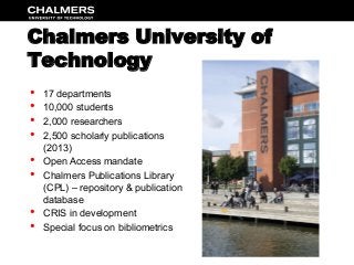 Chalmers University of
Technology
•  17 departments
•  10,000 students
•  2,000 researchers
•  2,500 scholarly publications
(2013)
•  Open Access mandate
•  Chalmers Publications Library
(CPL) – repository & publication
database
•  CRIS in development
•  Special focus on bibliometrics
 