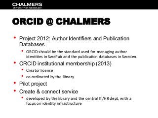 ORCID @ CHALMERS
•  Project 2012: Author Identifiers and Publication
Databases
•  ORCID	
  should	
  be	
  the	
  standard	
  used	
  for	
  managing	
  author	
  
iden77es	
  in	
  SwePub	
  and	
  the	
  publica7on	
  databases	
  in	
  Sweden.	
  
•  ORCID institutional membership (2013)
•  Creator	
  license	
  
•  co-­‐ordinated	
  by	
  the	
  library	
  
•  Pilot project
•  Create & connect service
•  developed	
  by	
  the	
  library	
  and	
  the	
  central	
  IT/HR	
  dept,	
  with	
  a	
  
focus	
  on	
  iden7ty	
  infrastructure	
  	
  
 