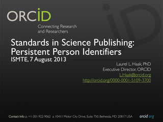 orcid.org	

Contact Info: p. +1-301-922-9062 a. 10411 Motor City Drive, Suite 750, Bethesda, MD 20817 USA	

Standards in Science Publishing:
Persistent Person Identifiers
ISMTE, 7 August 2013
Laurel L. Haak, PhD	

Executive Director, ORCID	

L.Haak@orcid.org	

http://orcid.org/0000-0001-5109-3700	

 