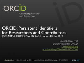 orcid.org	

Contact Info: p. +1-301-922-9062 a. 10411 Motor City Drive, Suite 750, Bethesda, MD 20817 USA	

ORCID: Persistent Identifiers
for Researchers and Contributors
JISC-ARMA ORCID Pilot Kickoff, London, 8 May 2014
Laurel L. Haak, PhD	

Executive Director, ORCID	

L.Haak@orcid.org	

http://orcid.org/0000-0001-5109-3700	

 