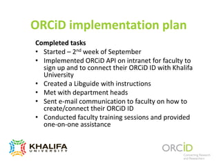 ORCiD implementation plan
Completed tasks
• Started – 2nd week of September
• Implemented ORCiD API on intranet for faculty to
sign up and to connect their ORCiD ID with Khalifa
University
• Created a Libguide with instructions
• Met with department heads
• Sent e-mail communication to faculty on how to
create/connect their ORCiD ID
• Conducted faculty training sessions and provided
one-on-one assistance
 