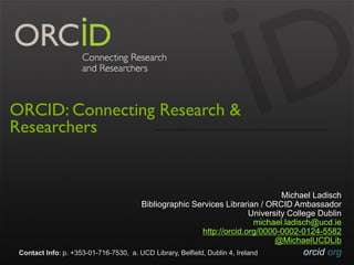 orcid.orgContact Info: p. +353-01-716-7530, a. UCD Library, Belfield, Dublin 4, Ireland
ORCID: Connecting Research &
Researchers
Michael Ladisch
Bibliographic Services Librarian / ORCID Ambassador
University College Dublin
michael.ladisch@ucd.ie
http://orcid.org/0000-0002-0124-5582
@MichaelUCDLib
 