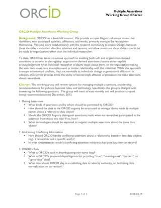 Multiple Assertions
Working Group Charter
Page 1 of 1 2013-04-19
ORCID Multiple Assertions Working Group
Background. ORCID has a two-fold mission. We provide an open Registry of unique researcher
identifiers, with associated activities, affiliations, and works, primarily managed by researchers
themselves. We also work collaboratively with the research community to enable linkages between
these identifiers and other identifier schemes and systems, and allow assertions about these records to
be made by organizations other than the individual researcher.
To date, ORCID has taken a cautious approach to enabling both self- and organization-derived
assertions to co-exist in the registry: organization-derived assertions require either explicit
acknowledgement by an individual researcher of claims made about them, or the organization making
the assertions must have an employment or similar relationship with the individual. While this approach
attempts to minimize conflicts, they are inevitable as individuals change organizational affiliation. In
addition, the current process limits the ability of less strongly affiliated organizations to make assertions
about researchers.
Charter. This working group will review options for managing multiple assertions, and develop
recommendations for policies, business rules, and technology. Specifically, the group is charged with
answering the following questions. The group will meet at least monthly and will produce a report
listing recommendations by December, 2013.
1. Making Assertions
• What kinds of assertions and by whom should be permitted by ORCID?
• How should the data in the ORCID registry be structured to manage claims made by multiple
parties about a referenced data object?
• Should the ORCID Registry distinguish assertions made when no researcher participated in the
assertion from those one was? If so, how?
• What technologies should be explored to support multiple assertions about the same data
object?
2. Addressing Conflicting Information
• How should ORCID handle conflicting assertions about a relationship between two data objects
(e.g., a researcher and a specific work)?
• In what circumstances would a conflicting assertion indicate a duplicate data item or record?
3. ORCID’s Role
• What is ORCID’s role in disambiguating non-name data?
• What is ORCID’s responsibility/obligation for providing “true”, “unambiguous”, “correct”, or
“up-to-date” data?
• What role should ORCID play in establishing data or identity authority, or facilitating data
normalization or correction?
 