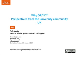 Why ORCID?
Perspectives from the university community
UK
Neil Jacobs
Head of Scholarly Communications Support
E n.jacobs@jisc.ac.uk
M 0784 195 1303
Skype neil.jacobs1
Twitter @njneilj
One Castlepark, Tower Hill, Bristol, BS2 0JA
http://orcid.org/0000-0002-8050-8175
 