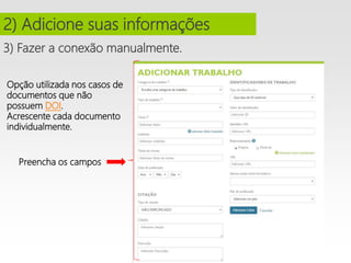 3) Fazer a conexão manualmente.
2) Adicione suas informações
Opção utilizada nos casos de
documentos que não
possuem DOI.
Acrescente cada documento
individualmente.
Preencha os campos
 