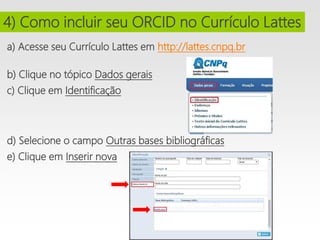 a) Acesse seu Currículo Lattes em http://lattes.cnpq.br
i
b) Clique no tópico Dados gerais
i
c) Clique em Identificação
d) Selecione o campo Outras bases bibliográficas
i
e) Clique em Inserir nova
i
i
4) Como incluir seu ORCID no Currículo Lattes
 