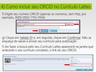 f) Digite seu número ORCID (apenas os números, sem http, por
exemplo, 0000-0002-7135-9104)
i
g) Clique em Validar ID e, em seguida, clique em Confirmar. Não se
esqueça de salvar e enviar seu currículo para publicação
f) Ao fazer a busca pelo seu Currículo Lattes aparecerá na janela que
antecede o seu currículo completo, o link do seu ORCID.
4) Como incluir seu ORCID no Currículo Lattes
 
